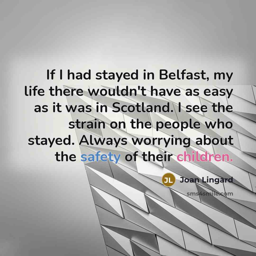 “If I had stayed in Belfast, my life there wouldn't have as easy as it was in Scotland. I see the strain on the people who stayed. Always worrying about the safety of their children.” quote by Joan Lingard