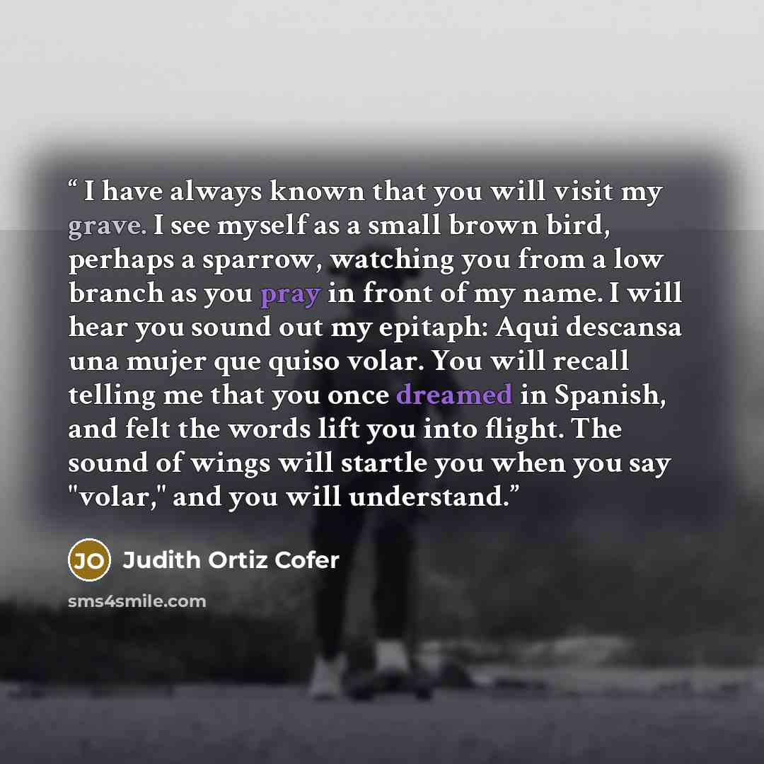 “I have always known that you will visit my grave. I see myself as a small brown bird, perhaps a sparrow, watching you from a low branch as you pray in front of my name. I will hear you sound out my epitaph: Aqui descansa una mujer que quiso volar. You will recall telling me that you once dreamed…” quote by Judith Ortiz Cofer