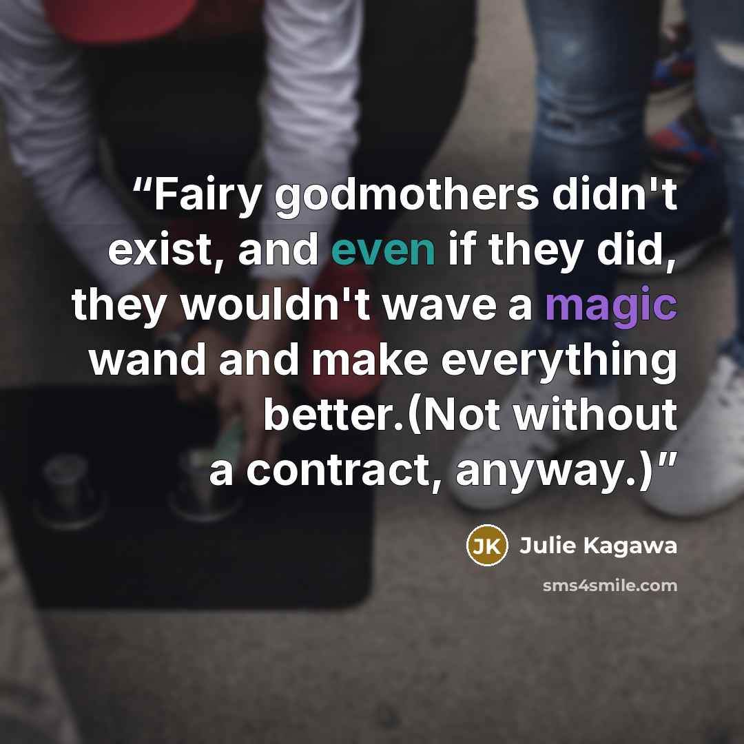 “Fairy godmothers didn't exist, and even if they did, they wouldn't wave a magic wand and make everything better.(Not without a contract, anyway.)” quote by Julie Kagawa