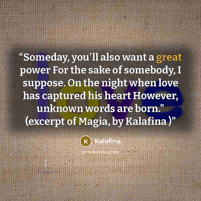 “Someday, you'll also want a great power For the sake of somebody, I suppose. On the night when love has captured his heart However, unknown words are born." (excerpt of Magia, by Kalafina )” quote by Kalafina