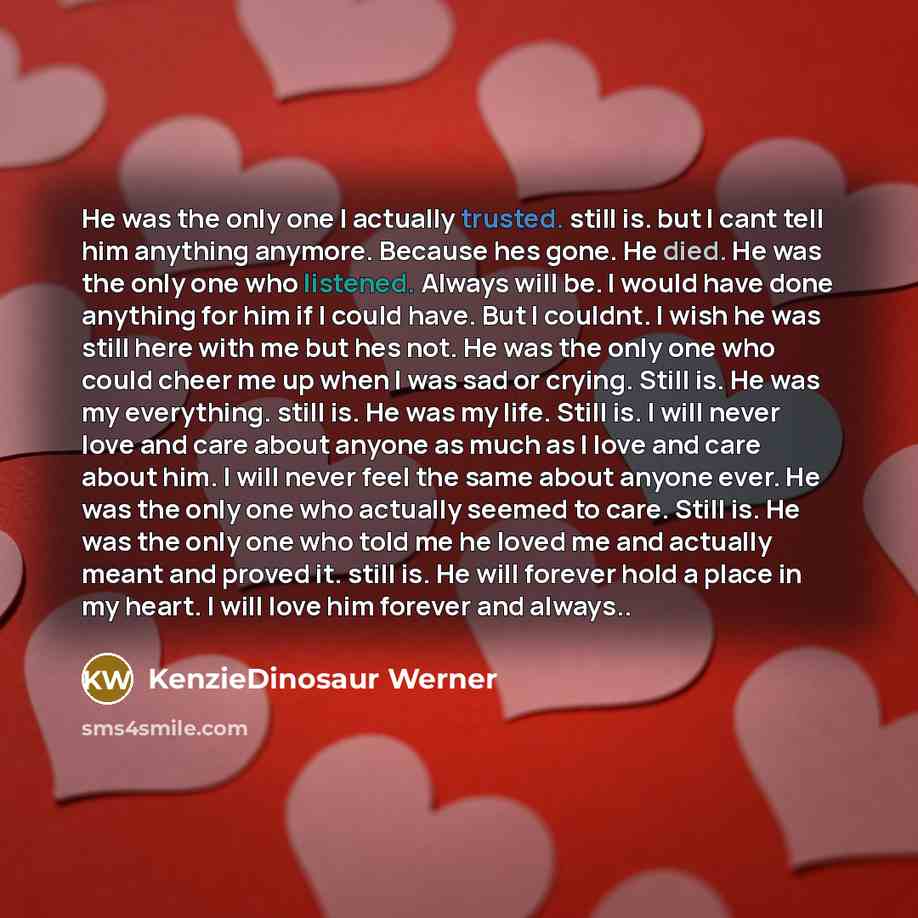 “He was the only one I actually trusted. still is. but I cant tell him anything anymore. Because hes gone. He died. He was the only one who listened. Always will be. I would have done anything for him if I could have. But I couldnt. I wish he was still here with me but hes not. He was the only one…” quote by KenzieDinosaur Werner