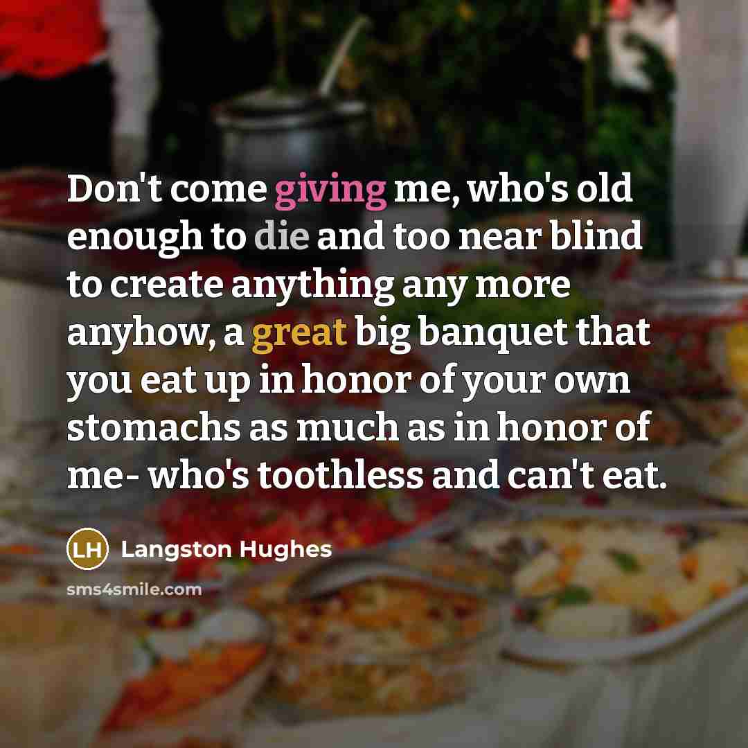 “Don't come giving me, who's old enough to die and too near blind to create anything any more anyhow, a great big banquet that you eat up in honor of your own stomachs as much as in honor of me- who's toothless and can't eat.” quote by Langston Hughes
