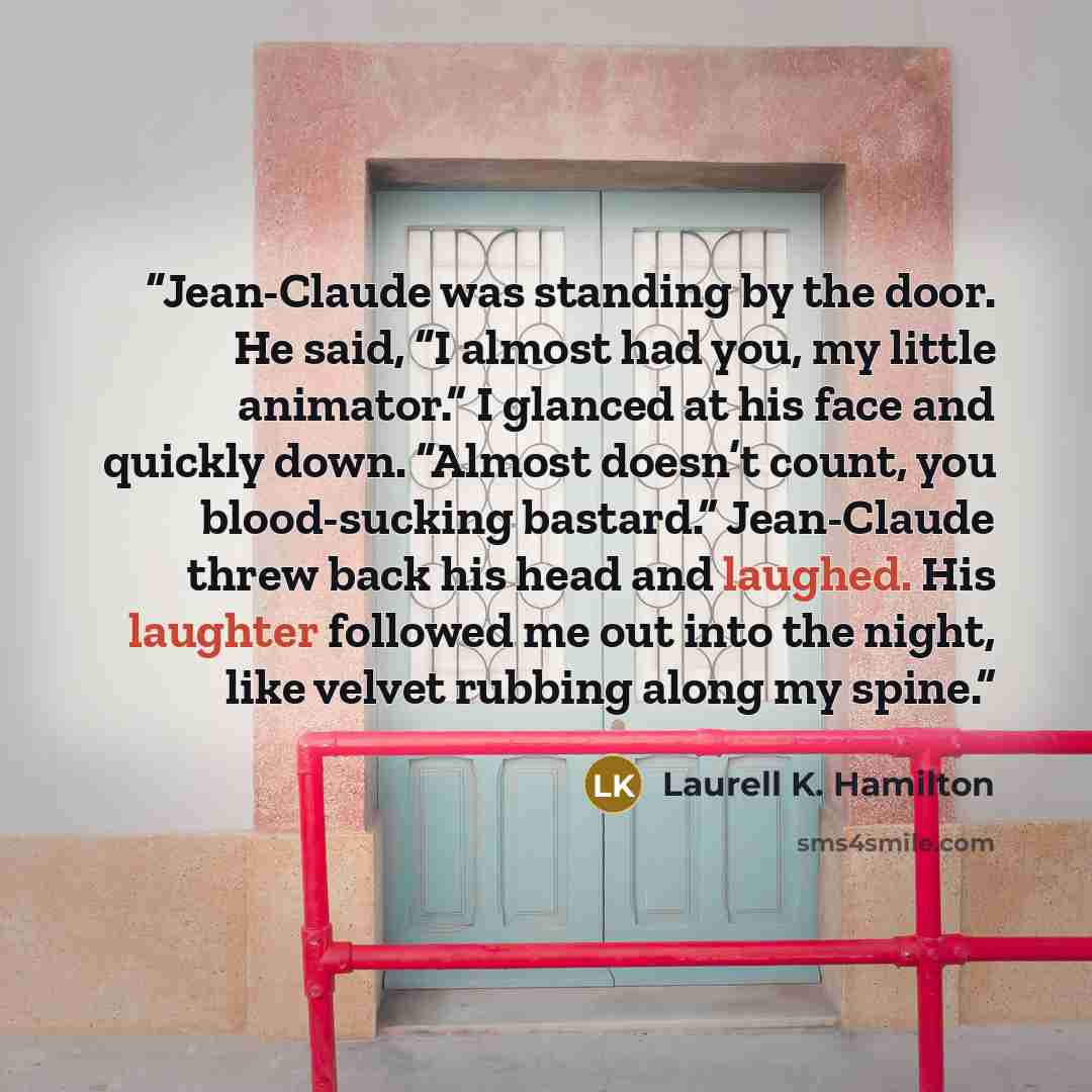 “Jean-Claude was standing by the door. He said, “I almost had you, my little animator.” I glanced at his face and quickly down. “Almost doesn’t count, you blood-sucking bastard.” Jean-Claude threw back his head and laughed. His laughter followed me out into the night, like velvet rubbing along my…” quote by Laurell K. Hamilton