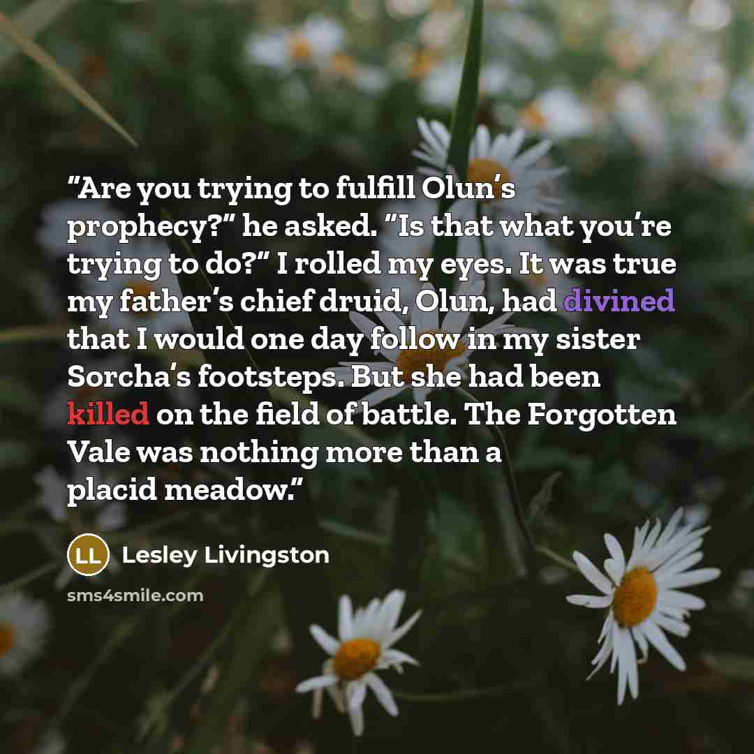“Are you trying to fulfill Olun’s prophecy?” he asked. “Is that what you’re trying to do?” I rolled my eyes. It was true my father’s chief druid, Olun, had divined that I would one day follow in my sister Sorcha’s footsteps. But she had been killed on the field of battle. The Forgotten Vale was…” quote by Lesley Livingston