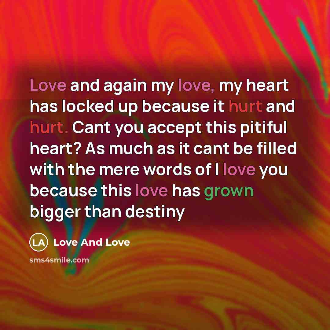 “Love and again my love, my heart has locked up because it hurt and hurt. Cant you accept this pitiful heart? As much as it cant be filled with the mere words of I love you because this love has grown bigger than destiny” quote by Love And Love
