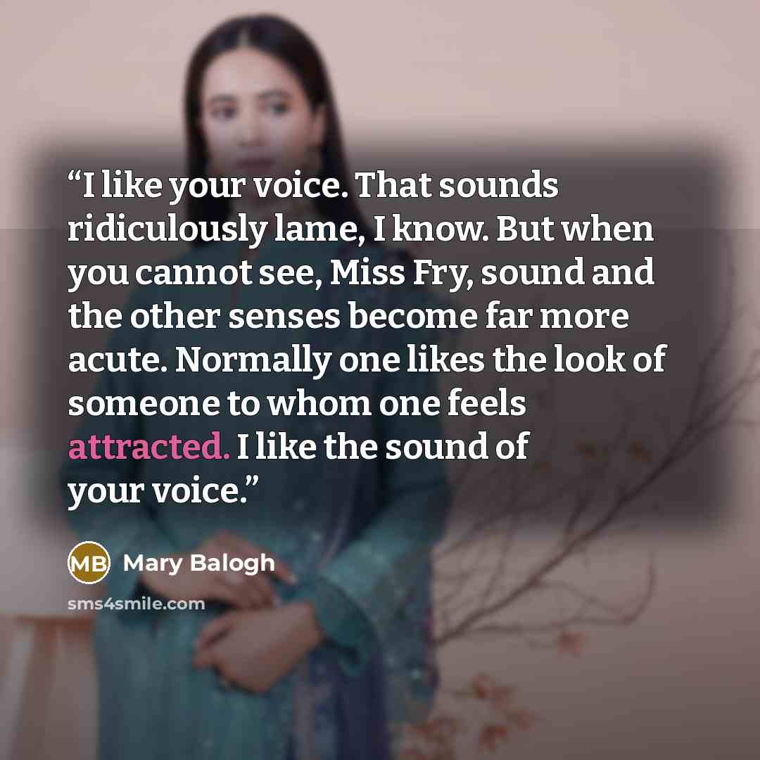 “I like your voice. That sounds ridiculously lame, I know. But when you cannot see, Miss Fry, sound and the other senses become far more acute. Normally one likes the look of someone to whom one feels attracted. I like the sound of your voice.” quote by Mary Balogh