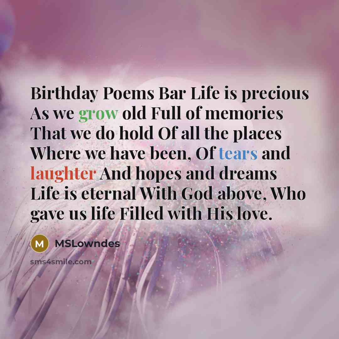 “Birthday Poems Bar Life is precious As we grow old Full of memories That we do hold Of all the places Where we have been, Of tears and laughter And hopes and dreams Life is eternal With God above, Who gave us life Filled with His love.” quote by MSLowndes
