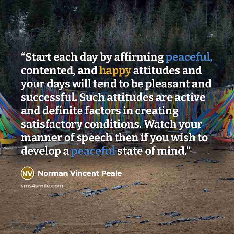 “Start each day by affirming peaceful, contented, and happy attitudes and your days will tend to be pleasant and successful. Such attitudes are active and definite factors in creating satisfactory conditions. Watch your manner of speech then if you wish to develop a peaceful state of mind.” quote by Norman Vincent Peale