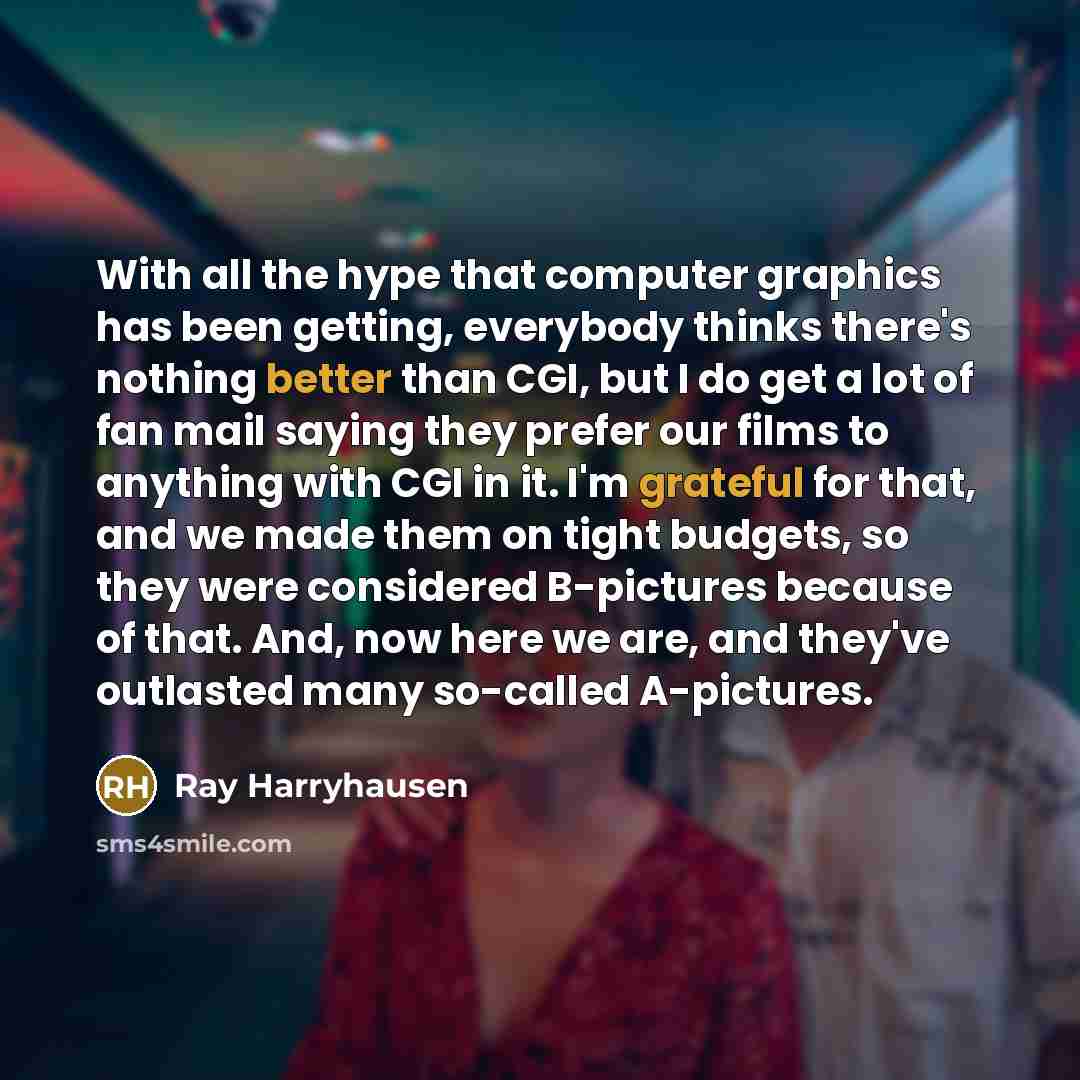 “With all the hype that computer graphics has been getting, everybody thinks there's nothing better than CGI, but I do get a lot of fan mail saying they prefer our films to anything with CGI in it. I'm grateful for that, and we made them on tight budgets, so they were considered B-pictures because…” quote by Ray Harryhausen