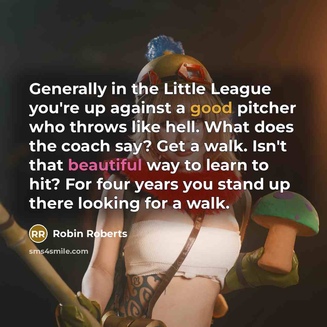 “Generally in the Little League you're up against a good pitcher who throws like hell. What does the coach say? Get a walk. Isn't that beautiful way to learn to hit? For four years you stand up there looking for a walk.” quote by Robin Roberts