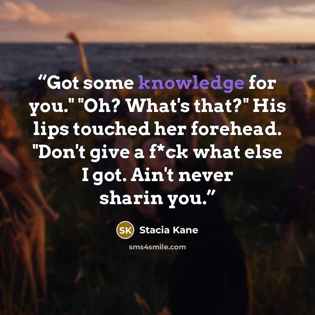 “Got some knowledge for you." "Oh? What's that?" His lips touched her forehead. "Don't give a f*ck what else I got. Ain't never sharin you.” quote by Stacia Kane