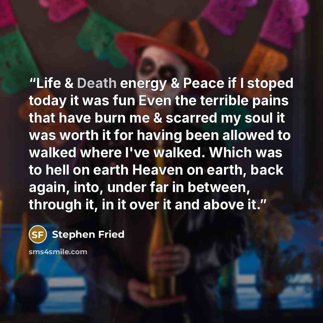 “Life & Death energy & Peace if I stoped today it was fun Even the terrible pains that have burn me & scarred my soul it was worth it for having been allowed to walked where I've walked. Which was to hell on earth Heaven on earth, back again, into, under far in between, through it, in it over it…” quote by Stephen Fried