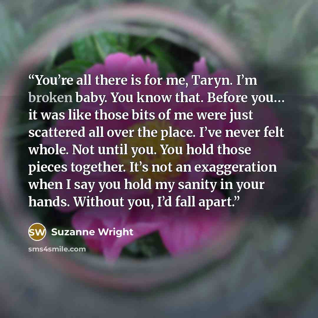 “You’re all there is for me, Taryn. I’m broken baby. You know that. Before you… it was like those bits of me were just scattered all over the place. I’ve never felt whole. Not until you. You hold those pieces together. It’s not an exaggeration when I say you hold my sanity in your hands. Without…” quote by Suzanne Wright