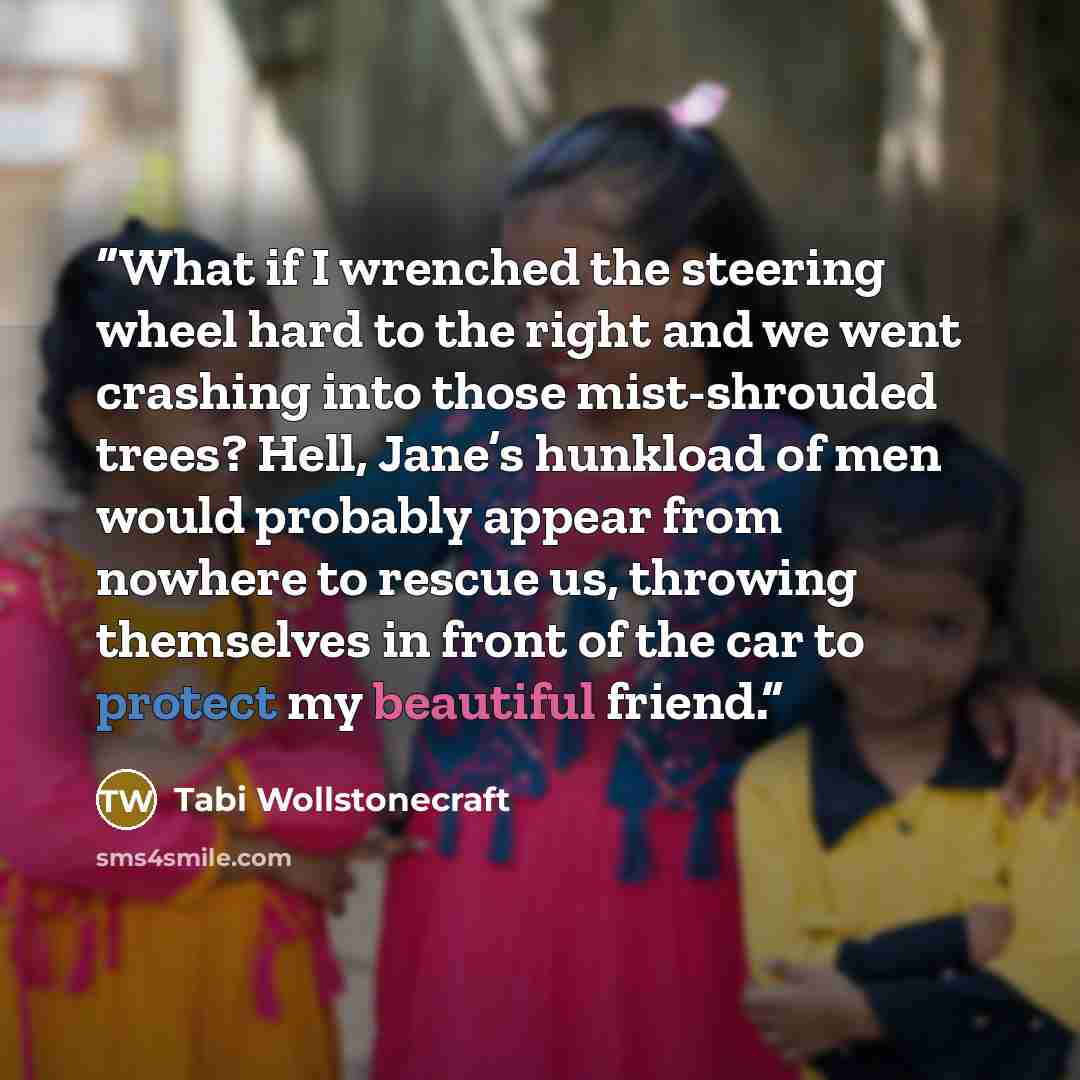 “What if I wrenched the steering wheel hard to the right and we went crashing into those mist-shrouded trees? Hell, Jane’s hunkload of men would probably appear from nowhere to rescue us, throwing themselves in front of the car to protect my beautiful friend.” quote by Tabi Wollstonecraft