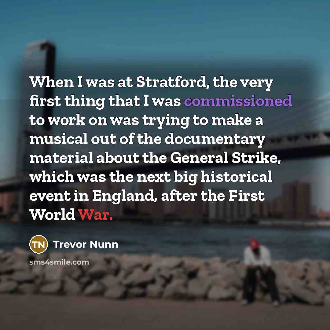 “When I was at Stratford, the very first thing that I was commissioned to work on was trying to make a musical out of the documentary material about the General Strike, which was the next big historical event in England, after the First World War.” quote by Trevor Nunn