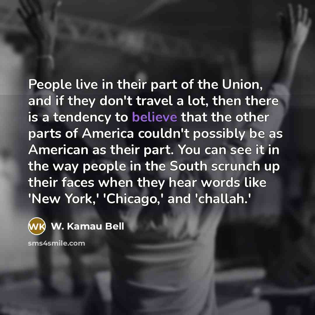 “People live in their part of the Union, and if they don't travel a lot, then there is a tendency to believe that the other parts of America couldn't possibly be as American as their part. You can see it in the way people in the South scrunch up their faces when they hear words like 'New York,'…” quote by W. Kamau Bell
