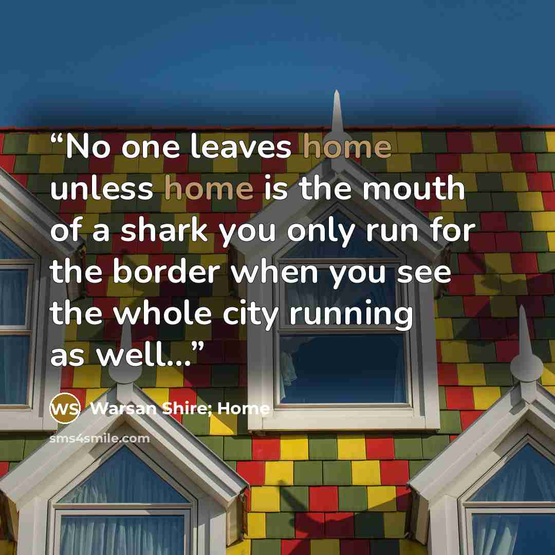 “No one leaves home unless home is the mouth of a shark you only run for the border when you see the whole city running as well...” quote by Warsan Shire; Home