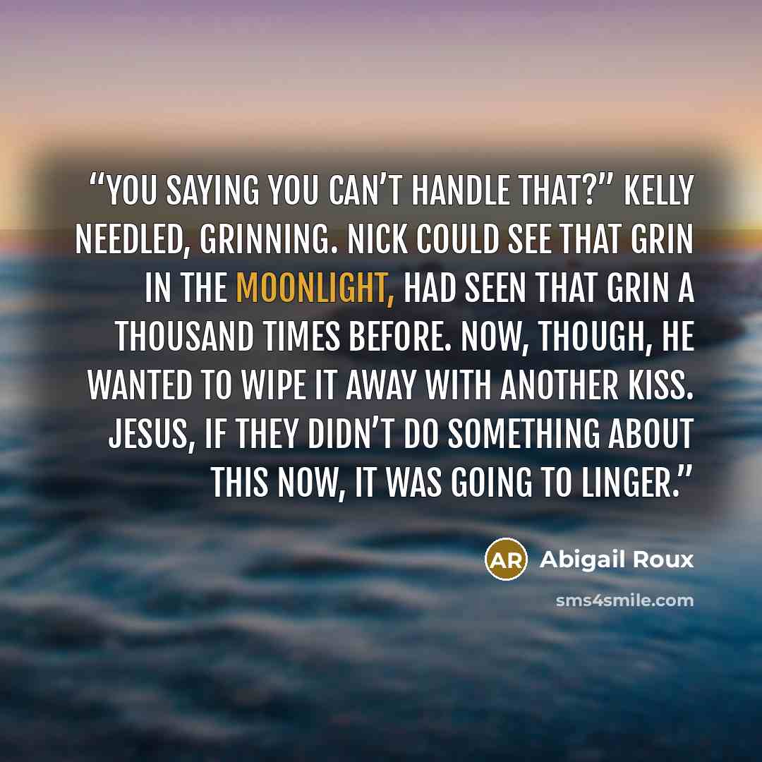 “You saying you can’t handle that?” Kelly needled, grinning. Nick could see that grin in the moonlight, had seen that grin a thousand times before. Now, though, he wanted to wipe it away with another kiss. Jesus, if they didn’t do something about this now, it was going to linger.” quote by Abigail Roux