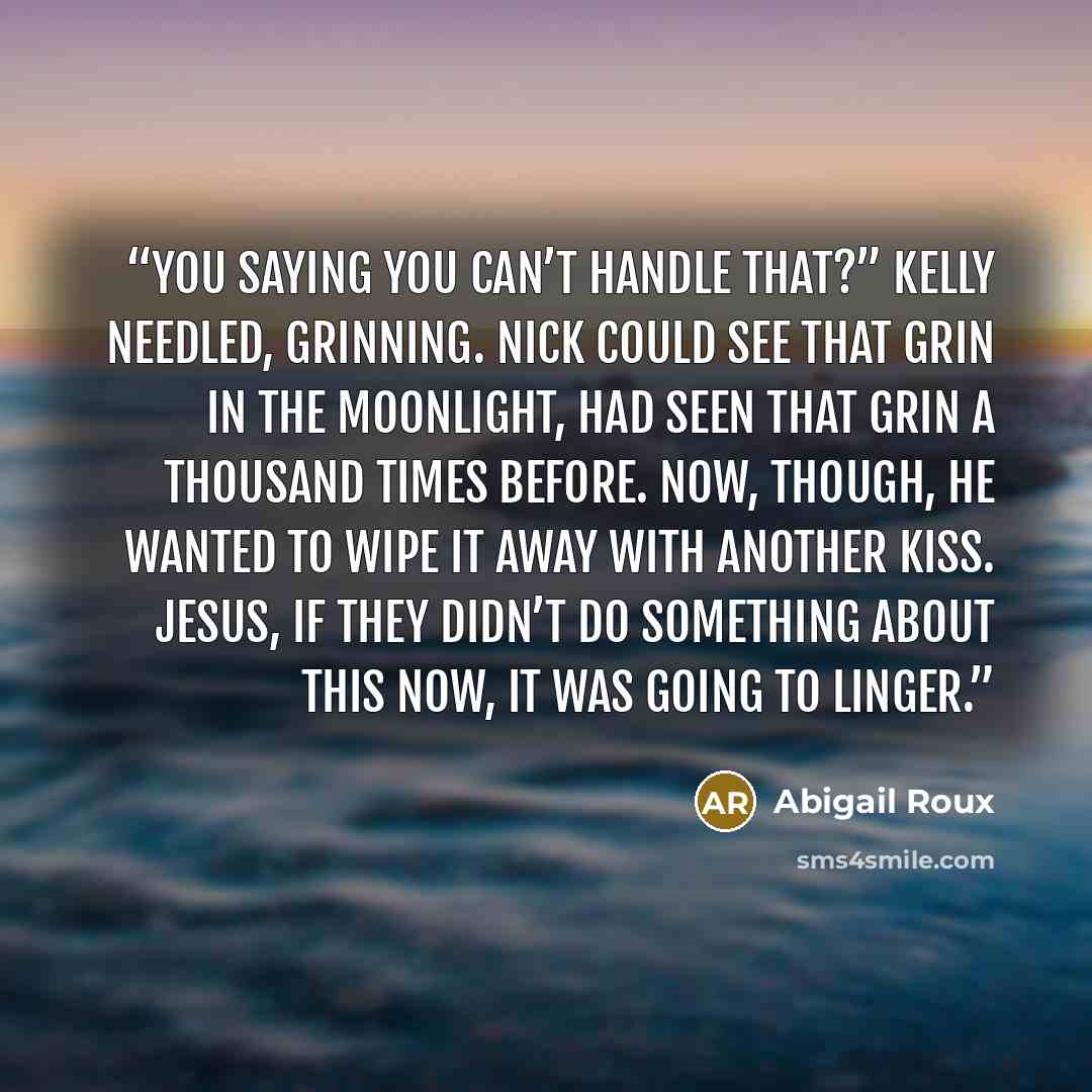 “You saying you can’t handle that?” Kelly needled, grinning. Nick could see that grin in the moonlight, had seen that grin a thousand times before. Now, though, he wanted to wipe it away with another kiss. Jesus, if they didn’t do something about this now, it was going to linger.” quote by Abigail Roux
