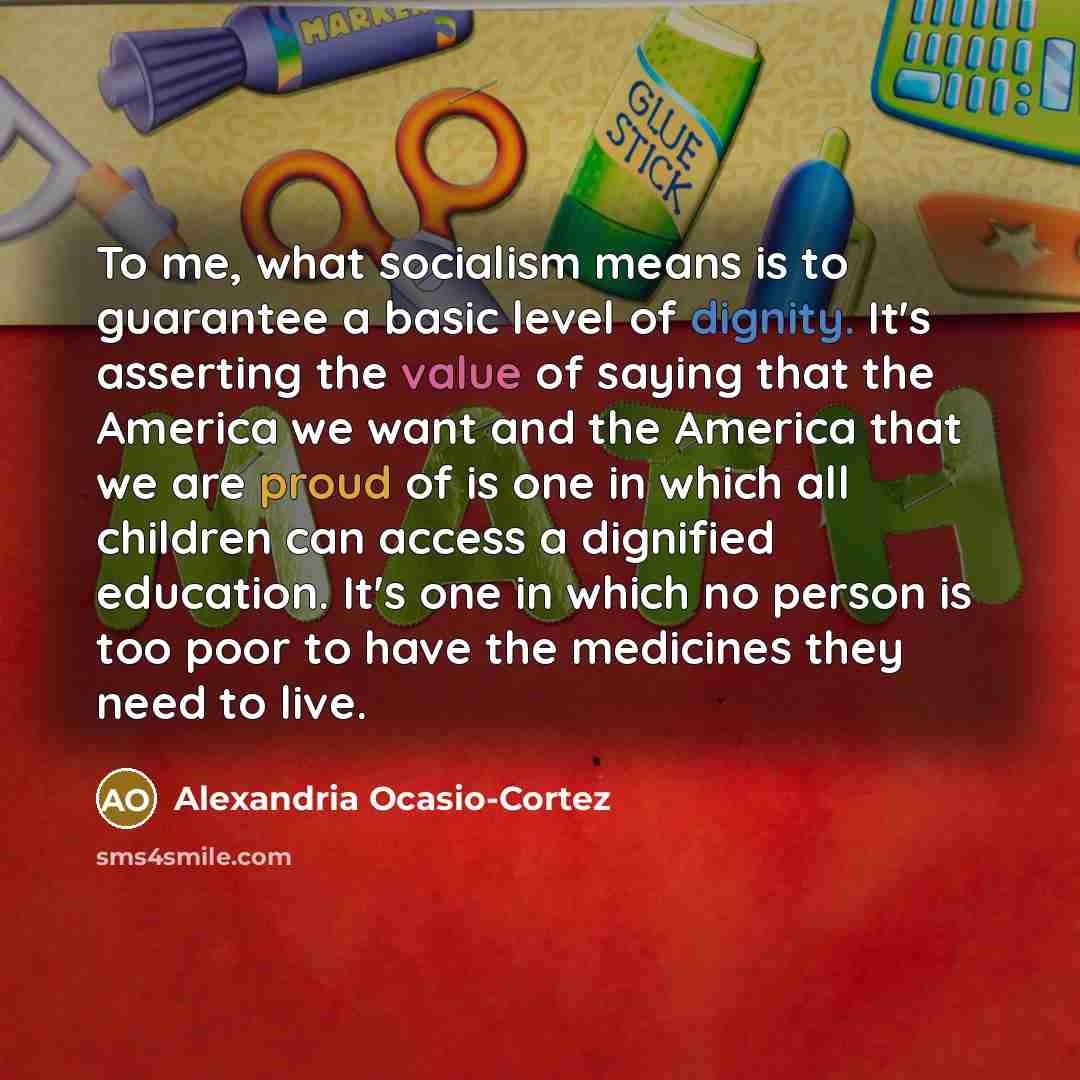 “To me, what socialism means is to guarantee a basic level of dignity. It's asserting the value of saying that the America we want and the America that we are proud of is one in which all children can access a dignified education. It's one in which no person is too poor to have the medicines they…” quote by Alexandria Ocasio-Cortez