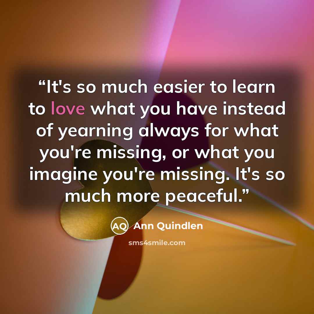 “It's so much easier to learn to love what you have instead of yearning always for what you're missing, or what you imagine you're missing. It's so much more peaceful.” quote by Ann Quindlen