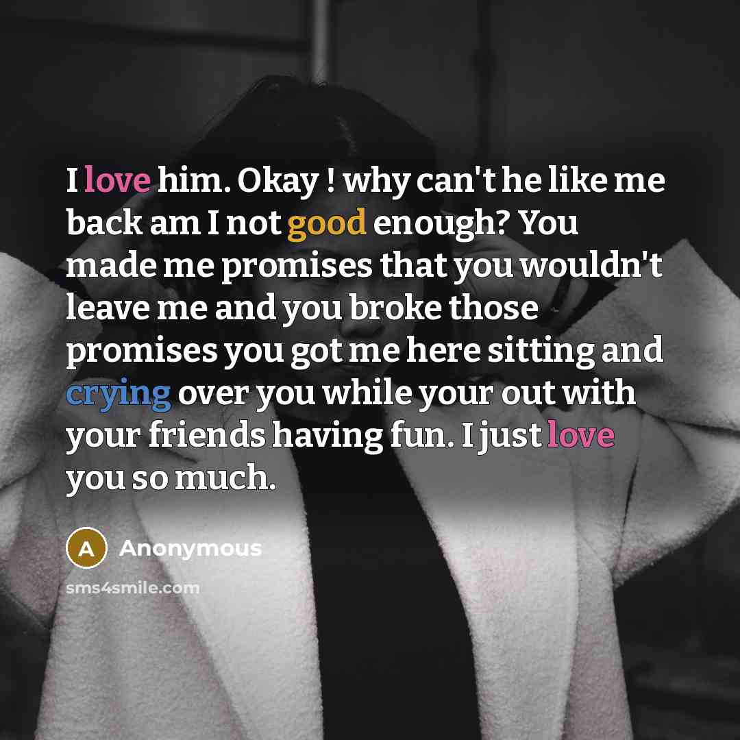 “I love him. Okay ! why can't he like me back am I not good enough? You made me promises that you wouldn't leave me and you broke those promises you got me here sitting and crying over you while your out with your friends having fun. I just love you so much.” quote by Anonymous