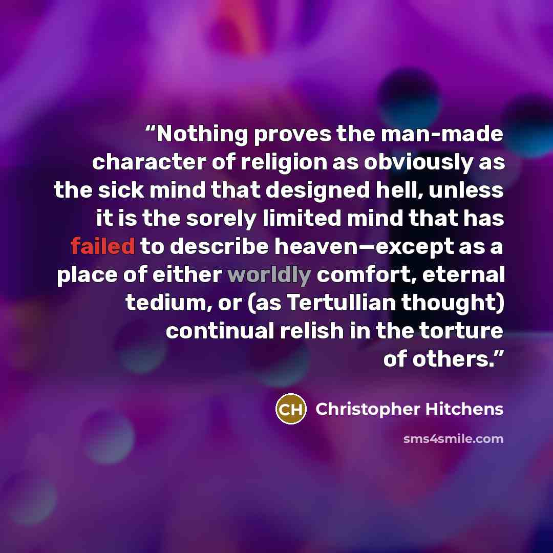 “Nothing proves the man-made character of religion as obviously as the sick mind that designed hell, unless it is the sorely limited mind that has failed to describe heaven—except as a place of either worldly comfort, eternal tedium, or (as Tertullian thought) continual relish in the torture of…” quote by Christopher Hitchens
