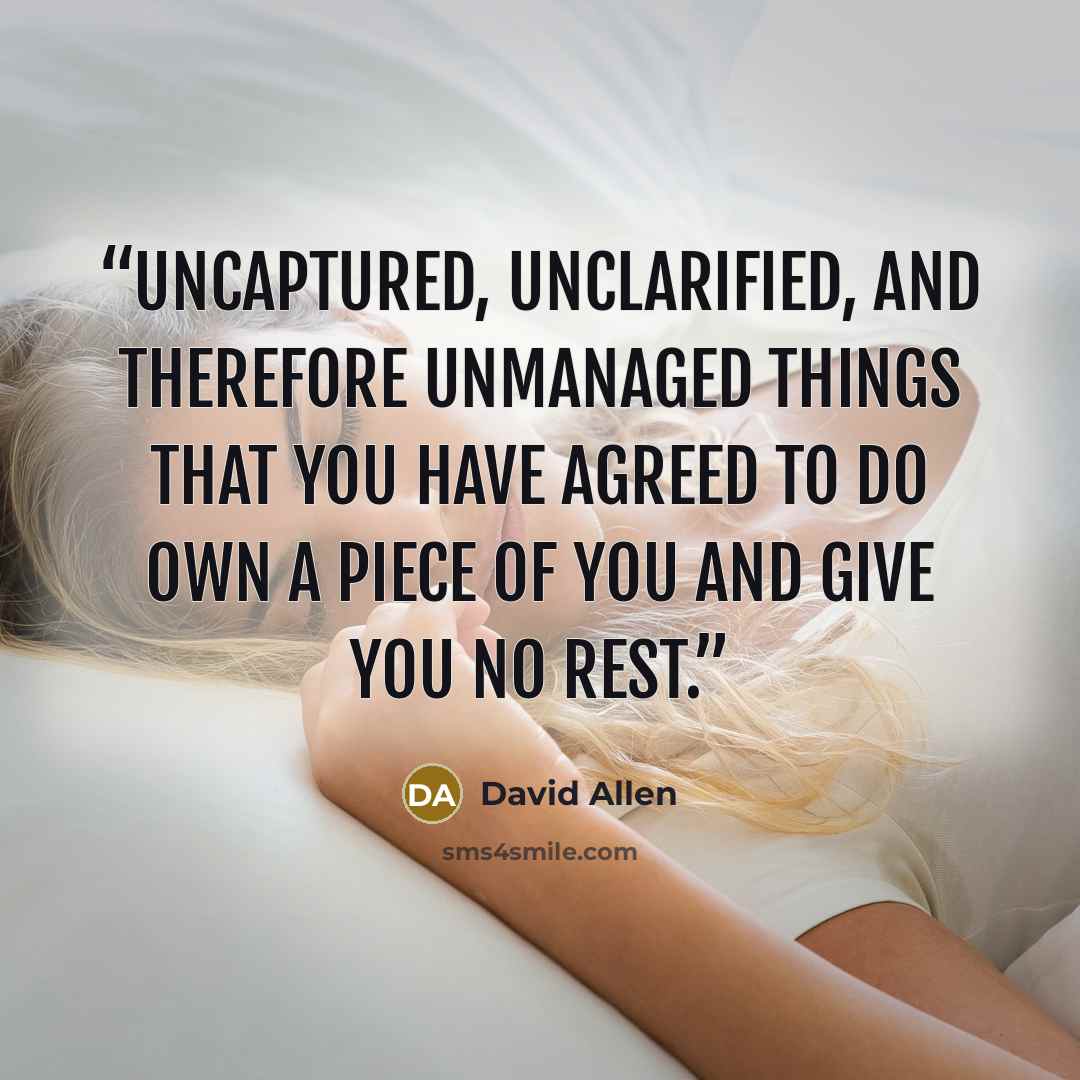 “Uncaptured, unclarified, and therefore unmanaged things that you have agreed to do own a piece of you and give you no rest.” quote by David Allen