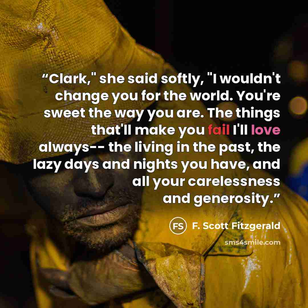 “Clark," she said softly, "I wouldn't change you for the world. You're sweet the way you are. The things that'll make you fail I'll love always-- the living in the past, the lazy days and nights you have, and all your carelessness and generosity.” quote by F. Scott Fitzgerald