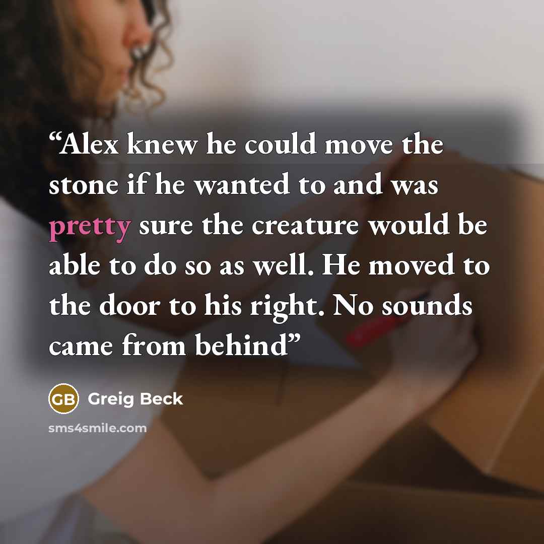 “Alex knew he could move the stone if he wanted to and was pretty sure the creature would be able to do so as well. He moved to the door to his right. No sounds came from behind” quote by Greig Beck