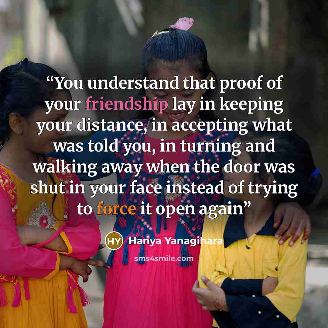 “You understand that proof of your friendship lay in keeping your distance, in accepting what was told you, in turning and walking away when the door was shut in your face instead of trying to force it open again” quote by Hanya Yanagihara