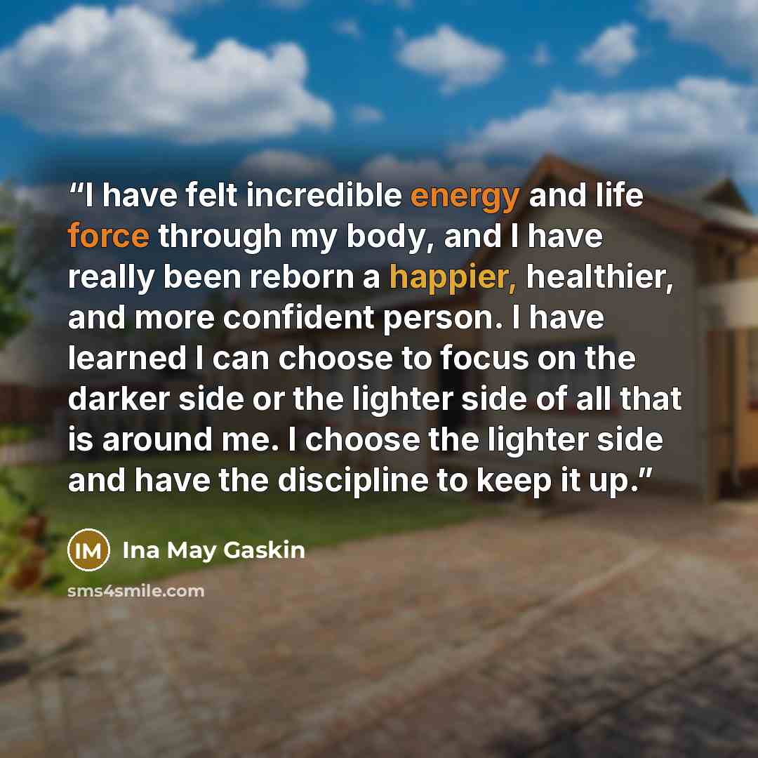 “I have felt incredible energy and life force through my body, and I have really been reborn a happier, healthier, and more confident person. I have learned I can choose to focus on the darker side or the lighter side of all that is around me. I choose the lighter side and have the discipline to…” quote by Ina May Gaskin