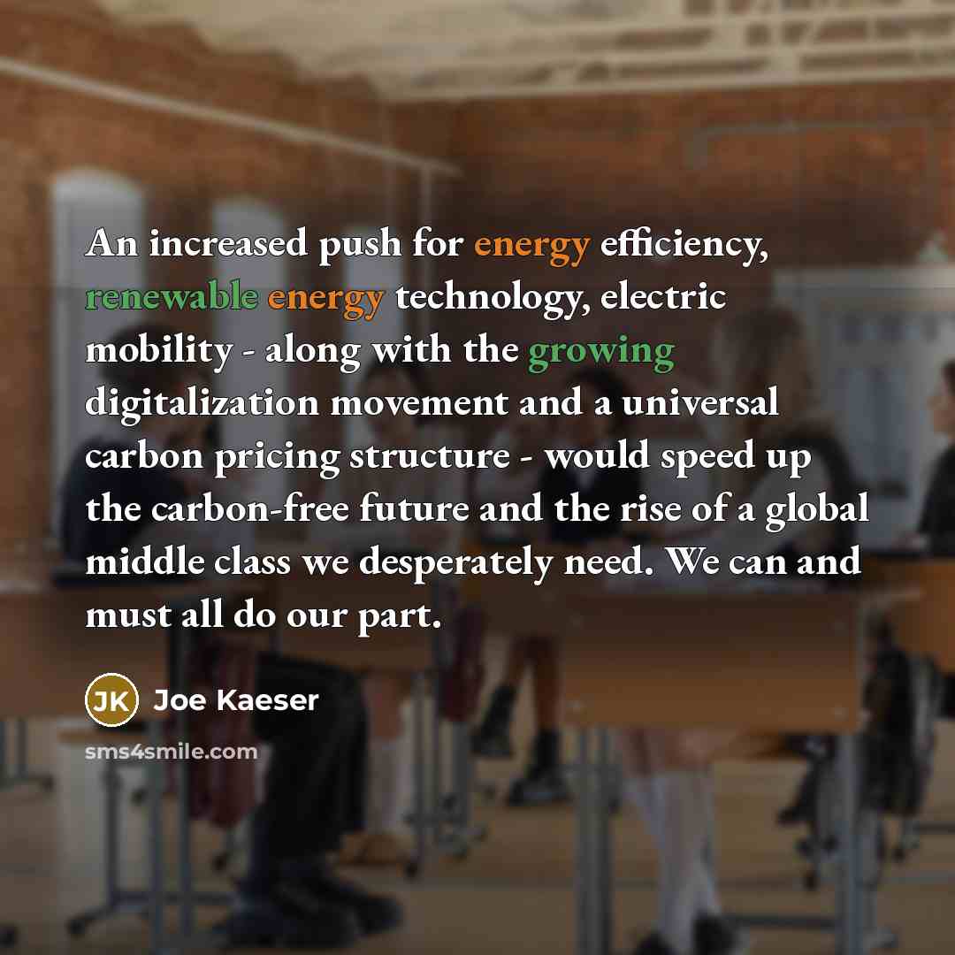 “An increased push for energy efficiency, renewable energy technology, electric mobility - along with the growing digitalization movement and a universal carbon pricing structure - would speed up the carbon-free future and the rise of a global middle class we desperately need. We can and must all…” quote by Joe Kaeser