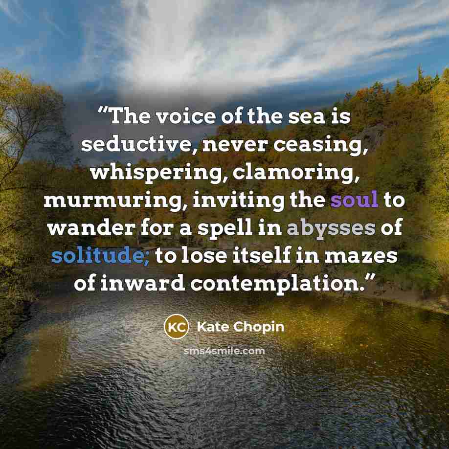 “The voice of the sea is seductive, never ceasing, whispering, clamoring, murmuring, inviting the soul to wander for a spell in abysses of solitude; to lose itself in mazes of inward contemplation.” quote by Kate Chopin