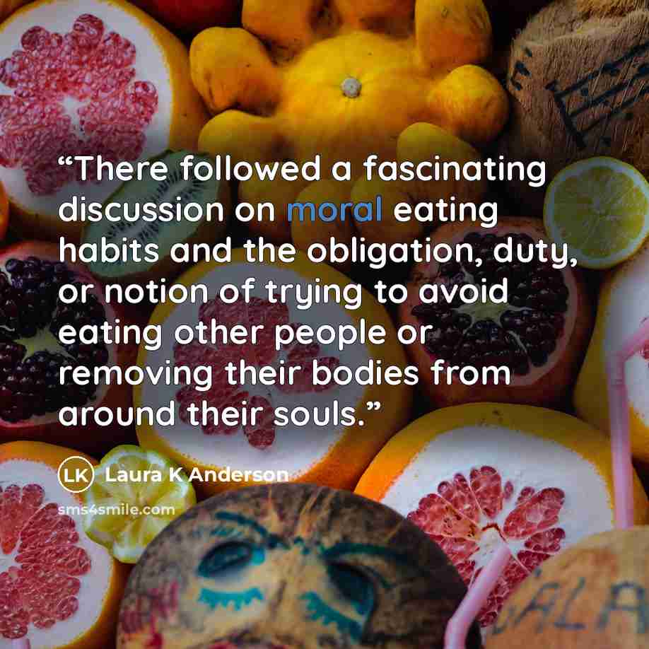 “There followed a fascinating discussion on moral eating habits and the obligation, duty, or notion of trying to avoid eating other people or removing their bodies from around their souls.” quote by Laura K Anderson