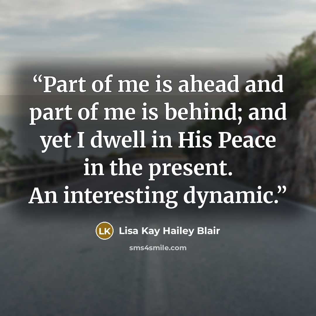 “Part of me is ahead and part of me is behind; and yet I dwell in His Peace in the present. An interesting dynamic.” quote by Lisa Kay Hailey Blair