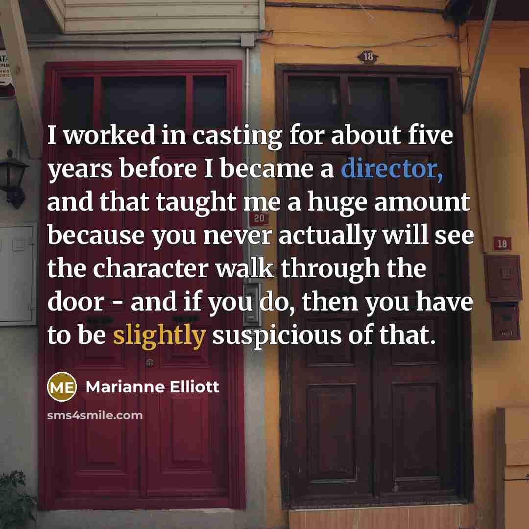 “I worked in casting for about five years before I became a director, and that taught me a huge amount because you never actually will see the character walk through the door - and if you do, then you have to be slightly suspicious of that.” quote by Marianne Elliott
