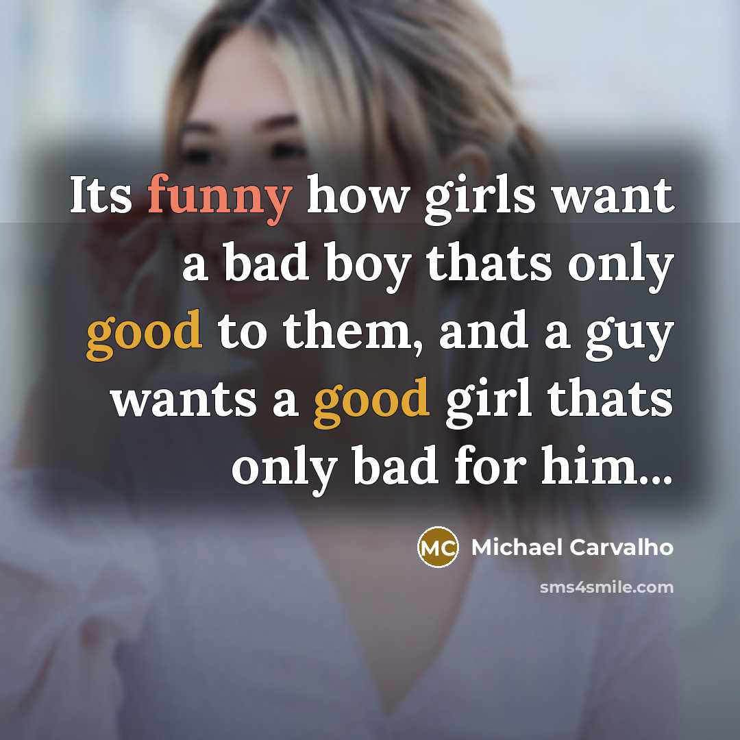 “Its funny how girls want a bad boy thats only good to them, and a guy wants a good girl thats only bad for him...” quote by Michael Carvalho