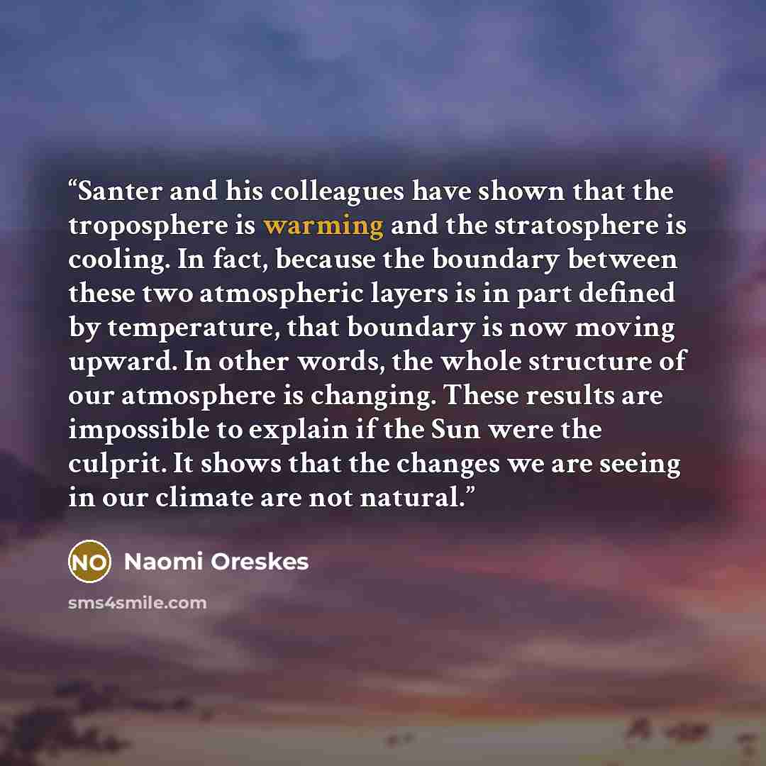 “Santer and his colleagues have shown that the troposphere is warming and the stratosphere is cooling. In fact, because the boundary between these two atmospheric layers is in part defined by temperature, that boundary is now moving upward. In other words, the whole structure of our atmosphere is…” quote by Naomi Oreskes