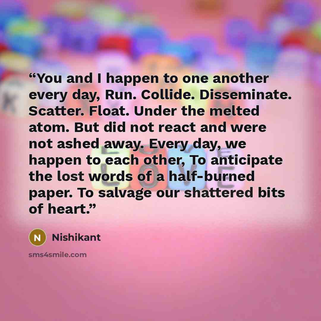 “You and I happen to one another every day, Run. Collide. Disseminate. Scatter. Float. Under the melted atom. But did not react and were not ashed away. Every day, we happen to each other, To anticipate the lost words of a half-burned paper. To salvage our shattered bits of heart.” quote by Nishikant