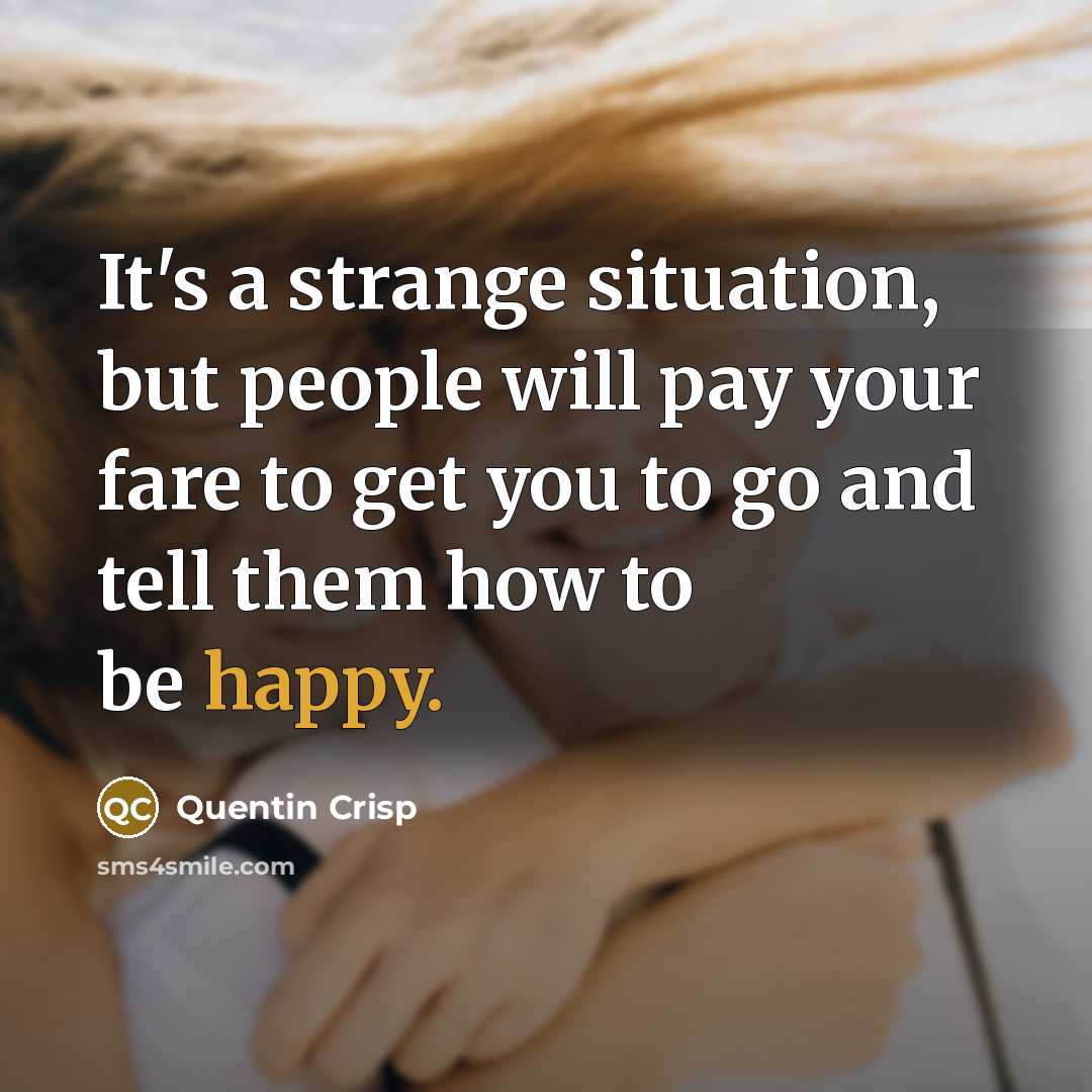 “It's a strange situation, but people will pay your fare to get you to go and tell them how to be happy.” quote by Quentin Crisp