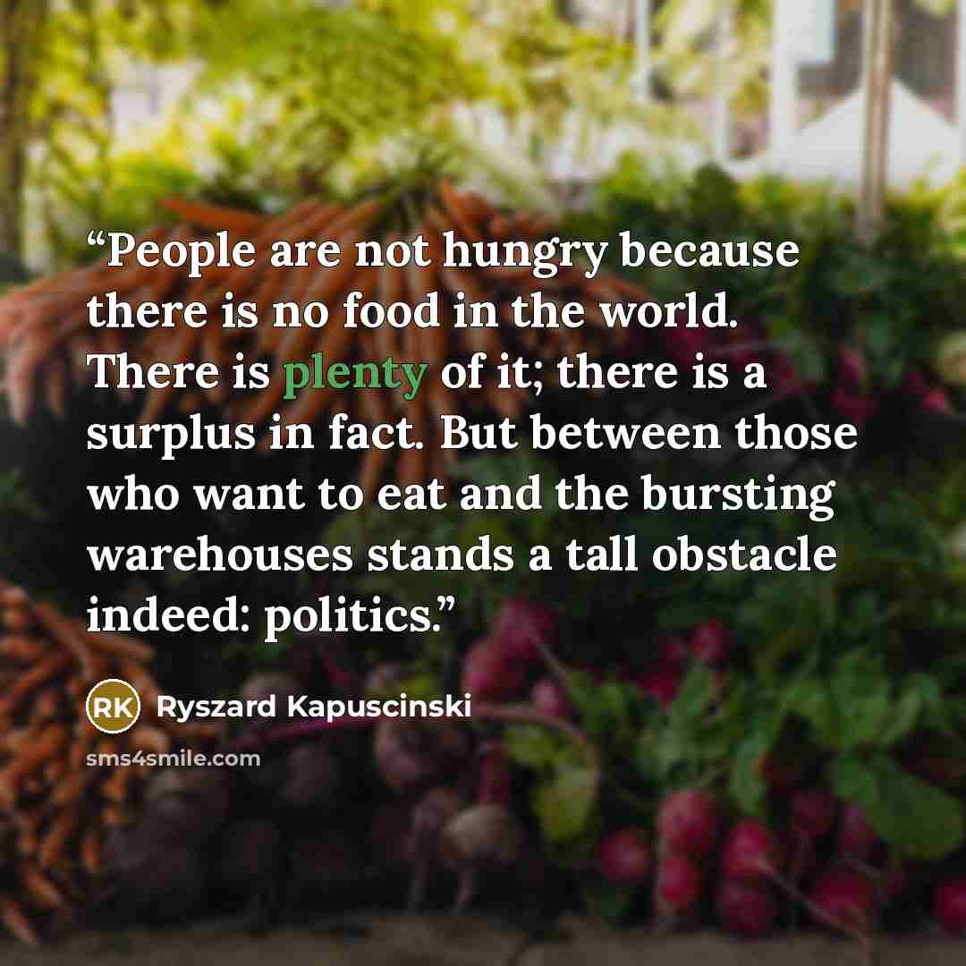 “People are not hungry because there is no food in the world. There is plenty of it; there is a surplus in fact. But between those who want to eat and the bursting warehouses stands a tall obstacle indeed: politics.” quote by Ryszard Kapuściński