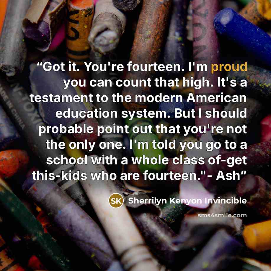 “Got it. You're fourteen. I'm proud you can count that high. It's a testament to the modern American education system. But I should probable point out that you're not the only one. I'm told you go to a school with a whole class of-get this-kids who are fourteen."- Ash” quote by Sherrilyn Kenyon Invincible