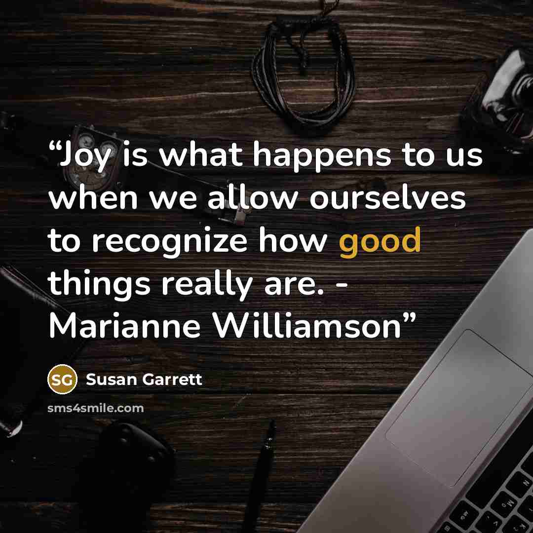 “Joy is what happens to us when we allow ourselves to recognize how good things really are. - Marianne Williamson” quote by Susan Garrett