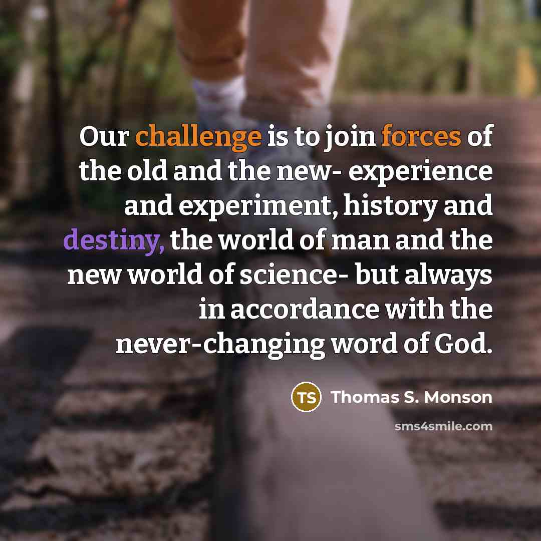 “Our challenge is to join forces of the old and the new- experience and experiment, history and destiny, the world of man and the new world of science- but always in accordance with the never-changing word of God.” quote by Thomas S. Monson