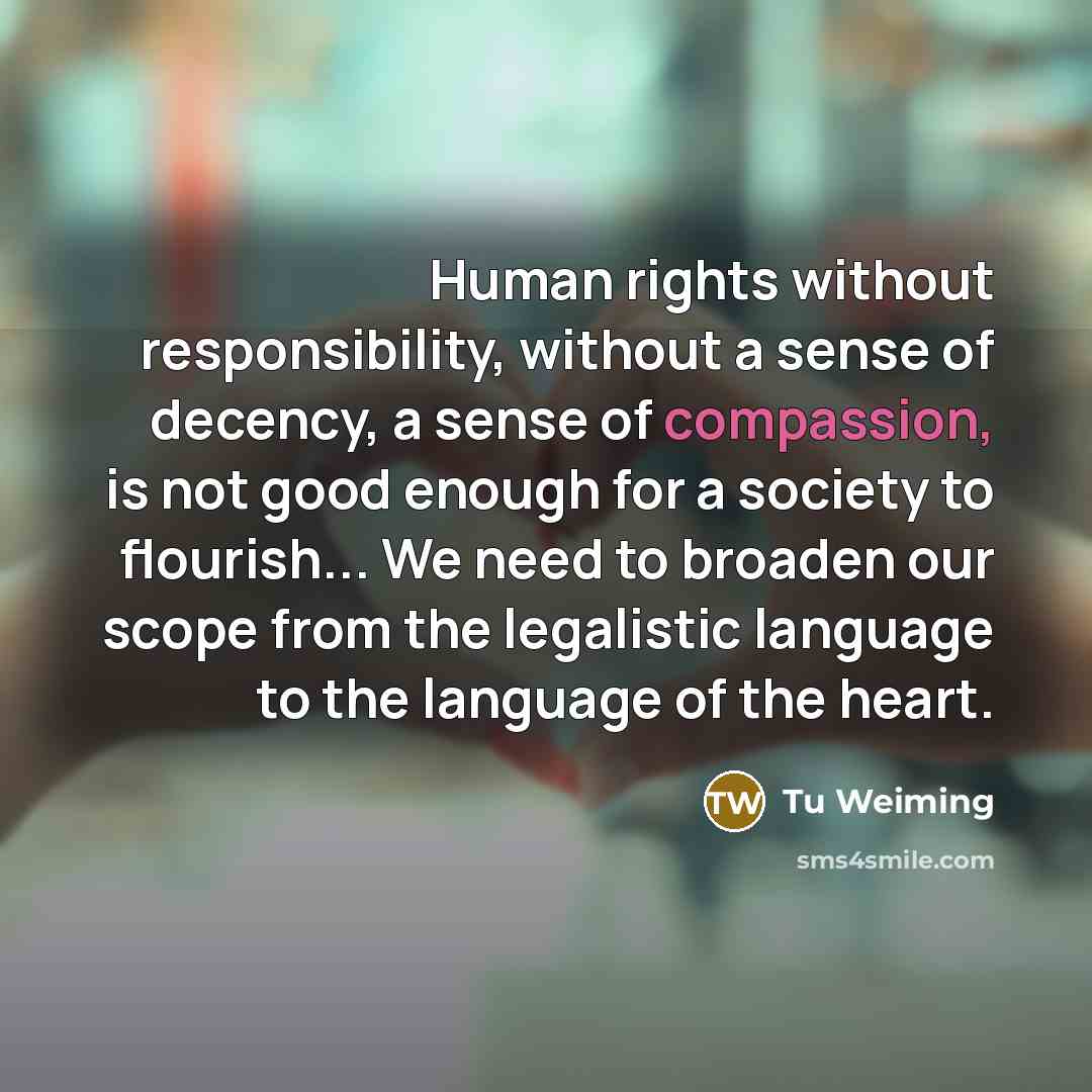 “Human rights without responsibility, without a sense of decency, a sense of compassion, is not good enough for a society to flourish... We need to broaden our scope from the legalistic language to the language of the heart.” quote by Tu Weiming