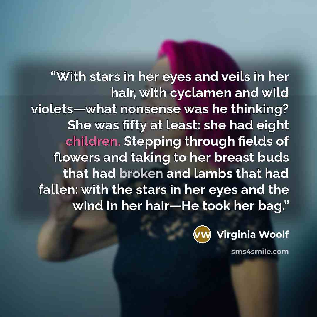 “With stars in her eyes and veils in her hair, with cyclamen and wild violets—what nonsense was he thinking? She was fifty at least: she had eight children. Stepping through fields of flowers and taking to her breast buds that had broken and lambs that had fallen: with the stars in her eyes and the…” quote by Virginia Woolf
