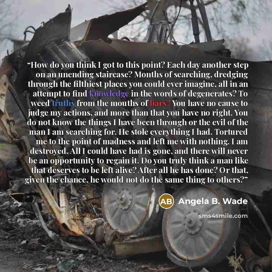 “How do you think I got to this point? Each day another step on an unending staircase? Months of searching, dredging through the filthiest places you could ever imagine, all in an attempt to find knowledge in the words of degenerates? To weed truths from the mouths of liars? You have no cause to…” quote by Angela B. Wade