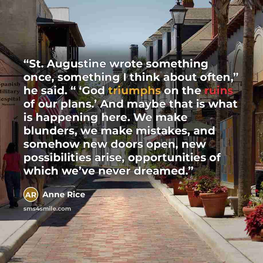 “St. Augustine wrote something once, something I think about often,” he said. “ ‘God triumphs on the ruins of our plans.’ And maybe that is what is happening here. We make blunders, we make mistakes, and somehow new doors open, new possibilities arise, opportunities of which we’ve never dreamed.” quote by Anne Rice