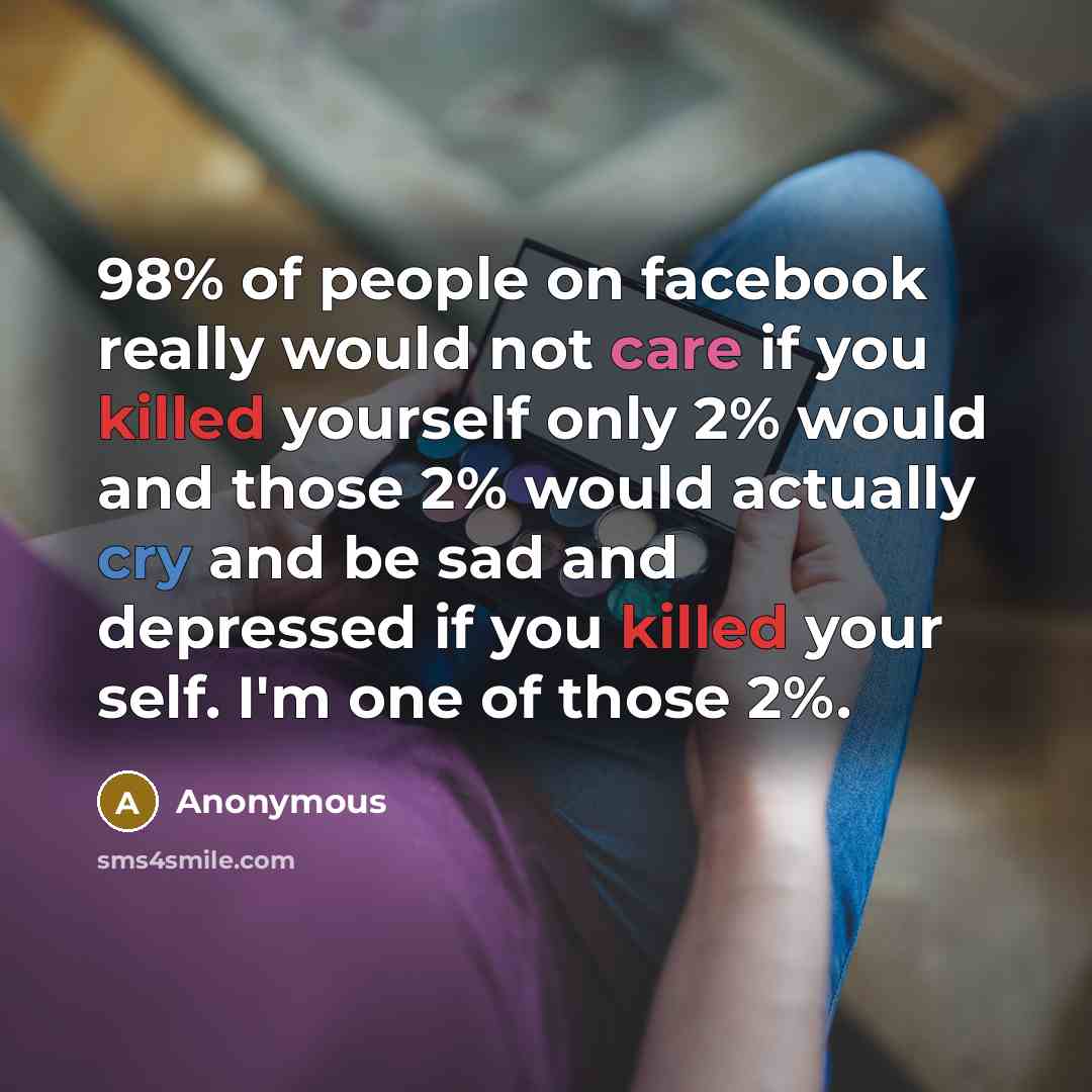 “98% of people on facebook really would not care if you killed yourself only 2% would and those 2% would actually cry and be sad and depressed if you killed your self. I'm one of those 2%.” quote by Anonymous